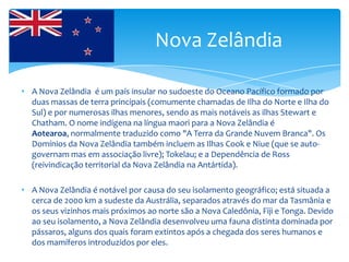 Nova Zelândia

• A Nova Zelândia é um país insular no sudoeste do Oceano Pacífico formado por
  duas massas de terra principais (comumente chamadas de Ilha do Norte e Ilha do
  Sul) e por numerosas ilhas menores, sendo as mais notáveis as ilhas Stewart e
  Chatham. O nome indígena na língua maori para a Nova Zelândia é
  Aotearoa, normalmente traduzido como "A Terra da Grande Nuvem Branca". Os
  Domínios da Nova Zelândia também incluem as Ilhas Cook e Niue (que se auto-
  governam mas em associação livre); Tokelau; e a Dependência de Ross
  (reivindicação territorial da Nova Zelândia na Antártida).

• A Nova Zelândia é notável por causa do seu isolamento geográfico; está situada a
  cerca de 2000 km a sudeste da Austrália, separados através do mar da Tasmânia e
  os seus vizinhos mais próximos ao norte são a Nova Caledônia, Fiji e Tonga. Devido
  ao seu isolamento, a Nova Zelândia desenvolveu uma fauna distinta dominada por
  pássaros, alguns dos quais foram extintos após a chegada dos seres humanos e
  dos mamíferos introduzidos por eles.
 