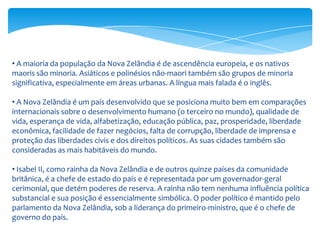 • A maioria da população da Nova Zelândia é de ascendência europeia, e os nativos
maoris são minoria. Asiáticos e polinésios não-maori também são grupos de minoria
significativa, especialmente em áreas urbanas. A língua mais falada é o inglês.

• A Nova Zelândia é um país desenvolvido que se posiciona muito bem em comparações
internacionais sobre o desenvolvimento humano (o terceiro no mundo), qualidade de
vida, esperança de vida, alfabetização, educação pública, paz, prosperidade, liberdade
econômica, facilidade de fazer negócios, falta de corrupção, liberdade de imprensa e
proteção das liberdades civis e dos direitos políticos. As suas cidades também são
consideradas as mais habitáveis do mundo.

• Isabel II, como rainha da Nova Zelândia e de outros quinze países da comunidade
britânica, é a chefe de estado do país e é representada por um governador-geral
cerimonial, que detém poderes de reserva. A rainha não tem nenhuma influência política
substancial e sua posição é essencialmente simbólica. O poder político é mantido pelo
parlamento da Nova Zelândia, sob a liderança do primeiro-ministro, que é o chefe de
governo do país.
 