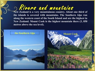 Rivers and mountainsNew Zealand is a very mountainous country. About one third of
the islands is covered with mountains. The Southern Alps run
along the western coast of the South Island and are the highest in
New Zealand. Mount Cook is the highest mountain there (3, 050
metres above the sea level).
the Southern Alps Mount Cook
 