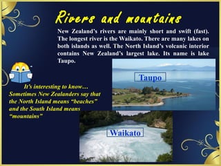 Rivers and mountains
It’s interesting to know…
Sometimes New Zealanders say that
the North Island means “beaches”
and the South Island means
“mountains”
New Zealand’s rivers are mainly short and swift (fast).
The longest river is the Waikato. There are many lakes on
both islands as well. The North Island’s volcanic interior
contains New Zealand’s largest lake. Its name is lake
Taupo.
Waikato
Taupo
 