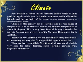 Climate
New Zealand is known for its maritime climate which is quite
good during the whole year. It is moist, temperate and is affected by
latitude and the proximity of the ocean. (вологий, помірний і залежить від
широти і близькості океану)
Climate of this country has no extremes and no wide range of
temperatures. The difference of winter and summer temperatures is
about 10 degrees. That is why New Zealand is very attractive for
tourists. Seasons here are reverse of the Northern Hemisphere like in
Australia.
Because of New Zealand’s wet and mild climate many inhabitants
of the country are busy with farming and dairy goods production.
There are heavy rainfalls in New Zealand all year round which is
very good for cattle –farming, sheep- farming, growing fruit,
vegetables and flowers.
 