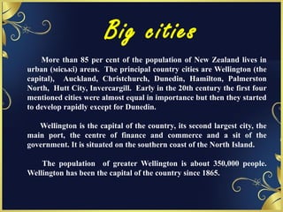 Big cities
More than 85 per cent of the population of New Zealand lives in
urban (міські) areas. The principal country cities are Wellington (the
capital), Auckland, Christchurch, Dunedin, Hamilton, Palmerston
North, Hutt City, Invercargill. Early in the 20th century the first four
mentioned cities were almost equal in importance but then they started
to develop rapidly except for Dunedin.
Wellington is the capital of the country, its second largest city, the
main port, the centre of finance and commerce and a sit of the
government. It is situated on the southern coast of the North Island.
The population of greater Wellington is about 350,000 people.
Wellington has been the capital of the country since 1865.
 