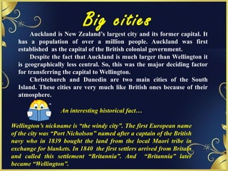 Big cities
An interesting historical fact…
Wellington’s nickname is “the windy city”. The first European name
of the city was “Port Nicholson” named after a captain of the British
navy who in 1839 bought the land from the local Maori tribe in
exchange for blankets. In 1840 the first settlers arrived from Britain
and called this settlement “Britannia”. And “Britannia” later
became “Wellington”.
Auckland is New Zealand’s largest city and its former capital. It
has a population of over a million people. Auckland was first
established as the capital of the British colonial government.
Despite the fact that Auckland is much larger than Wellington it
is geographically less central. So, this was the major deciding factor
for transferring the capital to Wellington.
Christchurch and Dunedin are two main cities of the South
Island. These cities are very much like British ones because of their
atmosphere.
 