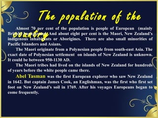 The population of the
country
Almost 70 per cent of the population is people of European (mainly
British) background. And about eight per cent is the Maori, New Zealand’s
indigenous inhabitants or Aborigines. There are also small minorities of
Pacific Islanders and Asians.
The Maori originate from a Polynesian people from south-east Asia. The
exact date of Polynesian settlement on islands of New Zealand is unknown.
It could be between 950-1130 AD.
The Maori tribes had lived on the islands of New Zealand for hundreds
of years before the white people came there.
Abel Tasman was the first European explorer who saw New Zealand
in 1642. But captain James Cook, an Englishman, was the first who first set
foot on New Zealand’s soil in 1769. After his voyages Europeans began to
come frequently.
 