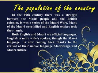 The population of the country
In the 19th century there was a struggle
between the Maori people and the British
colonies. It was a series of the Maori Wars. Many
of the Maori were killed and English settlers took
their lands.
Both English and Maori are official languages.
English is more widely spoken, though the Maori
language is now coming back thanks to the
revival of their native language Maoritanga and
Maori culture.
 