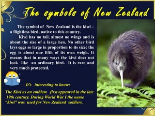 The symbols of New Zealand
The symbol of New Zealand is the kiwi –
a flightless bird, native to this country.
Kiwi has no tail, almost no wings and is
about the size of a large hen. No other bird
lays eggs so large in proportion to its size: the
egg is about one fifth of its own weigh. It
means that in many ways the kiwi does not
look like an ordinary bird. It is rare and
very much protected.
It’s interesting to know:
The Kiwi as an emblem first appeared in the late
19th century. During World War I the name
“kiwi” was used for New Zealand soldiers.
 