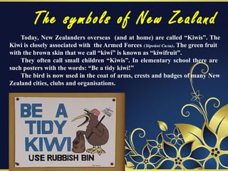 The symbols of New Zealand
Today, New Zealanders overseas (and at home) are called “Kiwis”. The
Kiwi is closely associated with the Armed Forces (Збройні Сили). The green fruit
with the brown skin that we call “kiwi” is known as “kiwifruit”.
They often call small children “Kiwis”. In elementary school there are
such posters with the words: “Be a tidy kiwi!”
The bird is now used in the coat of arms, crests and badges of many New
Zealand cities, clubs and organisations.
 