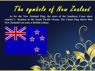 The symbols of New Zealand
As for the New Zealand Flag, the stars of the Southern Cross show
country’s location in the South Pacific Ocean. The Union Flag shows that
New Zealand was once a British colony.
 