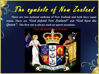The symbols of New Zealand
There are two national anthems of New Zealand and both have equal
status. These are “God defend New Zealand” and “God Save the
Queen”. The first one is always used on sports occasions.
New Zealand’s coat of arms
 