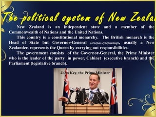 The political system of New Zealan
New Zealand is an independent state and a member of the
Commonwealth of Nations and the United Nations.
This country is a constitutional monarchy. The British monarch is the
Head of State but Governor-General (генерал-губернатор), usually a New
Zealander, represents the Queen by carrying out responsibilities.
The government consists of the Governor-General, the Prime Minister
who is the leader of the party in power, Cabinet (executive branch) and the
Parliament (legislative branch).
John Key, the Prime Minister
 