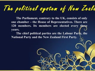 The political system of New Zeala
The Parliament, contrary to the UK, consists of only
one chamber – the House of Representatives. There are
120 members. Its members are elected every three
years.
The chief political parties are the Labour Party, the
National Party and the New Zealand First Party.
 
