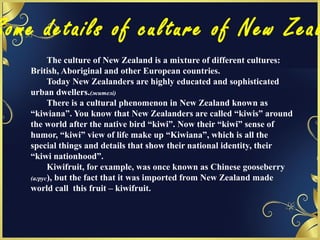 Some details of culture of New Zeal
The culture of New Zealand is a mixture of different cultures:
British, Aboriginal and other European countries.
Today New Zealanders are highly educated and sophisticated
urban dwellers.(жителі)
There is a cultural phenomenon in New Zealand known as
“kiwiana”. You know that New Zealanders are called “kiwis” around
the world after the native bird “kiwi”. Now their “kiwi” sense of
humor, “kiwi” view of life make up “Kiwiana”, which is all the
special things and details that show their national identity, their
“kiwi nationhood”.
Kiwifruit, for example, was once known as Chinese gooseberry
(агрус), but the fact that it was imported from New Zealand made
world call this fruit – kiwifruit.
 