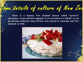 Some details of culture of New Zea
There is a famous New Zealand dessert called “pavlova”
(meringue, cream and kiwi topping). It was invented as a tribute (дань) to
the Russian ballerina Anna Pavlova who toured to Australia and New
Zealand in 1926.
 
