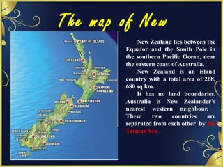 The map of New
Zealand New Zealand lies between the
Equator and the South Pole in
the southern Pacific Ocean, near
the eastern coast of Australia.
New Zealand is an island
country with a total area of 268,
680 sq km.
It has no land boundaries.
Australia is New Zealander’s
nearest western neighbour.
These two countries are
separated from each other by the
Tasman Sea.
 