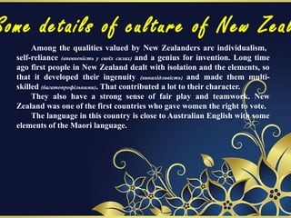 Some details of culture of New Zeal
Among the qualities valued by New Zealanders are individualism,
self-reliance (впевненість у своїх силах) and a genius for invention. Long time
ago first people in New Zealand dealt with isolation and the elements, so
that it developed their ingenuity (винахідливість) and made them multi-
skilled (багатопрофільними). That contributed a lot to their character.
They also have a strong sense of fair play and teamwork. New
Zealand was one of the first countries who gave women the right to vote.
The language in this country is close to Australian English with some
elements of the Maori language.
 