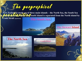 The geographical
peculiaritiesNew Zealand is made up of three main islands – the North Sea, the South Sea
and the Stewart Island. The South Island is separated from the North island by
Cook Strait (протока).
The Stewart Island
Cook Strait
The North Sea
The South Sea
 
