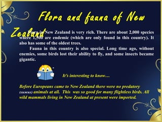 Flora and fauna of New
ZealandFlora in New Zealand is very rich. There are about 2,000 species
where 1,500 are endemic (which are only found in this country). It
also has some of the oldest trees.
Fauna in this country is also special. Long time ago, without
enemies, some birds lost their ability to fly, and some insects became
gigantic.
It’s interesting to know…
Before Europeans came to New Zealand there were no predatory
(хижих) animals at all. This was so good for many flightless birds. All
wild mammals living in New Zealand at present were imported.
 