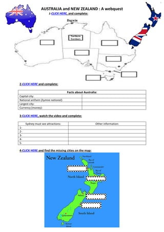 AUSTRALIA and NEW ZEALAND : A webquest 
1-CLICK HERE, and complete: 
2-CLICK HERE and complete: 
Facts about Australia: 
Capital city: 
National anthem (hymne national): 
Largest city: 
Currency (money): 
3-CLICK HERE, watch the video and complete: 
Sydney must see attractions: 
Other information: 
1- 
2- 
3- 
4- 
5- 
4-CLICK HERE and find the missing cities on the map: 
Darwin 
Northern 
Territory 
 