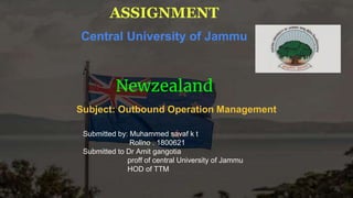 ASSIGNMENT
Central University of Jammu
Newzealand
Subject: Outbound Operation Management
Submitted by: Muhammed savaf k t
Rollno . 1800621
Submitted to Dr Amit gangotia
proff of central University of Jammu
HOD of TTM
 