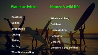 Kayaking
Sailing
Boat cruise
Driving
Fishing
Surfing
Wind & kite surfing
Water activities
Whale watching
Dolphins
Horse ridding
Penguins
Gardens
Volcanic & geo thermal
Nature & wild life
 