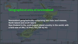 Geographical area of newzealand
Newzealand geographically comprising two main land masses,
North Island and south Island
New Zealand is the sixth-largest island country in the world, with
a land size of 268,710 km2 (103,750 sq mi)
 