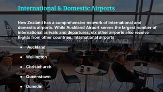 New Zealand has a comprehensive network of international and
domestic airports. While Auckland Airport serves the largest number of
international arrivals and departures, six other airports also receive
flights from other countries. International airports:
● Auckland
● Wellington
● Christchurch
● Queenstown
● Dunedin
International & Domestic Airports
 