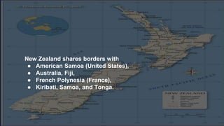 New Zealand shares borders with
● American Samoa (United States),
● Australia, Fiji,
● French Polynesia (France),
● Kiribati, Samoa, and Tonga.
 