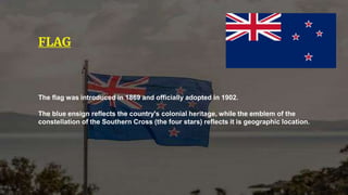 The flag was introduced in 1869 and officially adopted in 1902.
The blue ensign reflects the country's colonial heritage, while the emblem of the
constellation of the Southern Cross (the four stars) reflects it is geographic location.
FLAG
 