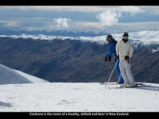 Cardrona is the name of a locality, skifield and beer in New Zealand. 