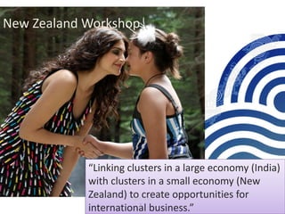 New	Zealand	Workshop
“Linking	clusters	in	a	large	economy	(India)	
with	clusters	in	a	small	economy	(New	
Zealand)	to	create	opportunities	for	
international	business.”1
CEO Visit
 