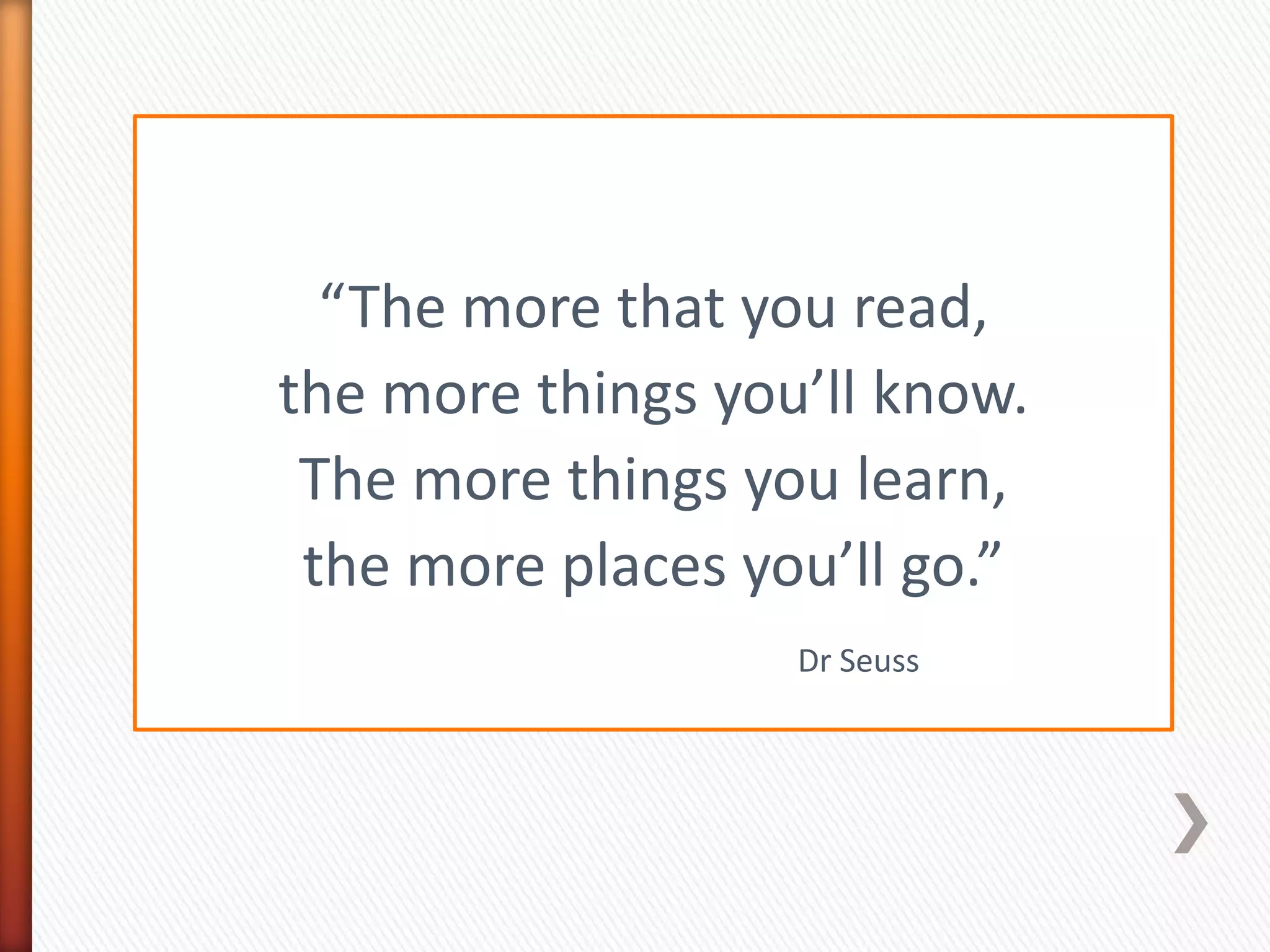 “The more that you read,
the more things you’ll know.
 The more things you learn,
 the more places you’ll go.”
                   Dr Seuss
 