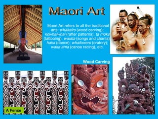 Maori Art refers to all the traditional
arts: whakairo (wood carving);
kowhaiwhai (rafter patterns); ta moko
(tattooing); waiata (songs and chants);
haka (dance); whaikorero (oratory);
waka ama (canoe racing), etc.
Wood Carving
A Fence
TattoosWaka taua
 