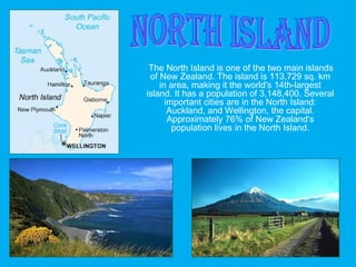 The North Island is one of the two main islands
of New Zealand. The island is 113,729 sq. km
in area, making it the world's 14th-largest
island. It has a population of 3,148,400. Several
important cities are in the North Island:
Auckland, and Wellington, the capital.
Approximately 76% of New Zealand's
population lives in the North Island.
 