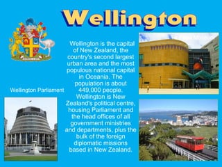 Wellington is the capital
of New Zealand, the
country's second largest
urban area and the most
populous national capital
in Oceania. The
population is about
449,000 people.
Wellington is New
Zealand's political centre,
housing Parliament and
the head offices of all
government ministries
and departments, plus the
bulk of the foreign
diplomatic missions
based in New Zealand.
Te Papa Museum
Wellington Parliament
 