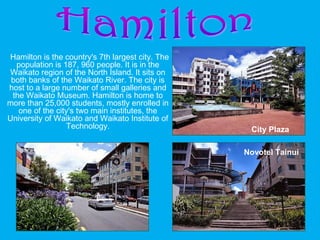 Hamilton is the country's 7th largest city. The
population is 187, 960 people. It is in the
Waikato region of the North Island. It sits on
both banks of the Waikato River. The city is
host to a large number of small galleries and
the Waikato Museum. Hamilton is home to
more than 25,000 students, mostly enrolled in
one of the city's two main institutes, the
University of Waikato and Waikato Institute of
Technology. City Plaza
Victoria Street Novotel Tainui
 