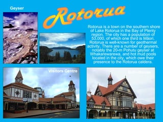 Rotorua is a town on the southern shore
of Lake Rotorua in the Bay of Plenty
region. The city has a population of
53,000, of which one third is Māori.
Rotorua is well-known for geothermal
activity. There are a number of geysers,
notably the 20-m Pohutu geyser at
Whakarewarewa, and hot mud pools
located in the city, which owe their
presence to the Rotorua caldera.
Geyser
Visitors Centre Bath-House
Lake
 