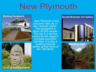 New Plymouth is the
port and main city in
the Taranaki region.
The population is
about 49,500 people.
The city is a service
centre for the region's
principal economic
activities. It is also a
bustling financial
centre as the home of
the TSB Bank.
Govett-Brewster Art Gallery
Civil Centre’s Entrance
Pakekura Park
Striking Candmark
 