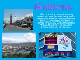 Gisborne is the name of a unitary
authority in New Zealand, being both a
region and a district. The population is
about 32,700 people. Gisborne is
named for an early Colonial Secretary
William Gisborne. The council is
located in the city of Gisborne.
 