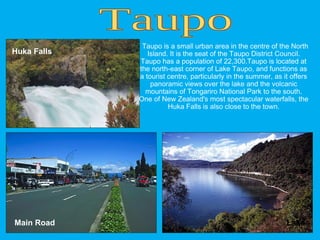 Taupo is a small urban area in the centre of the North
Island. It is the seat of the Taupo District Council.
Taupo has a population of 22,300.Taupo is located at
the north-east corner of Lake Taupo, and functions as
a tourist centre, particularly in the summer, as it offers
panoramic views over the lake and the volcanic
mountains of Tongariro National Park to the south.
One of New Zealand's most spectacular waterfalls, the
Huka Falls is also close to the town.
Main Road Lake
Huka Falls
 