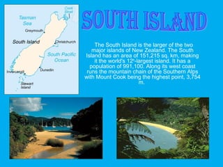 The South Island is the larger of the two
major islands of New Zealand. The South
Island has an area of 151,215 sq. km, making
it the world's 12th
-largest island. It has a
population of 991,100. Along its west coast
runs the mountain chain of the Southern Alps
with Mount Cook being the highest point, 3,754
m.
 