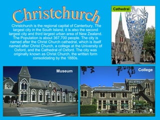 Christchurch is the regional capital of Canterbury. The
largest city in the South Island, it is also the second
largest city and third largest urban area of New Zealand.
The Population is about 367,700 people. The city is
named after the Christ Church cathedral, which is itself
named after Christ Church, a college at the University of
Oxford, and the Cathedral of Oxford. The city was
originally known as Christ Church, the written form
consolidating by the 1880s.
CollegeMuseum
Cathedral
 