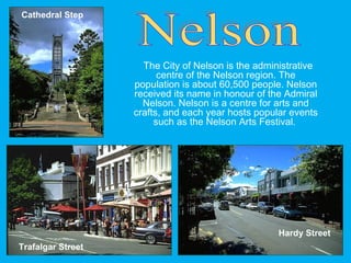 The City of Nelson is the administrative
centre of the Nelson region. The
population is about 60,500 people. Nelson
received its name in honour of the Admiral
Nelson. Nelson is a centre for arts and
crafts, and each year hosts popular events
such as the Nelson Arts Festival.
Cathedral Step
Hardy Street
Trafalgar Street
 