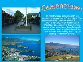 Queenstown is a picturesque tourist
destination located in the South Island. The
population of the Queenstown is 9,251. The
town is built around an inlet on Lake
Wakatipu. Queenstown is the adventure
capital of the world. Many tourists flock to
the area year round to indulge in activities
such as white water rafting, kayaking, jet
boating, tandem sky-driving.
 