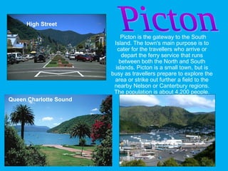 Picton is the gateway to the South
Island. The town's main purpose is to
cater for the travellers who arrive or
depart the ferry service that runs
between both the North and South
islands. Picton is a small town, but is
busy as travellers prepare to explore the
area or strike out further a field to the
nearby Nelson or Canterbury regions.
The population is about 4,200 people.
Queen Charlotte Sound
High Street
 