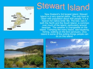 New Zealand’s 3rd largest island, Stewart
Island is a very special place. The only town is
Oban with population about 400 people. It is a
heaven for native birds’ life. The kiwi, rare in
both the North and the South Island, is common
over much of the island, particularly around
beaches. The weather is changeable on the
island. Tramping the many tracks, see kayaking,
fishing, walking on the bird sanctuary, Ulva
Island is some of the exiting things people can
do on this island.
Oban
 