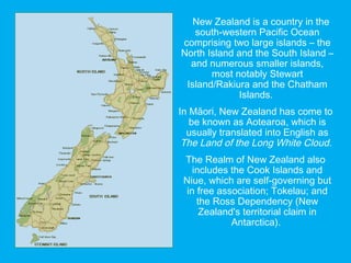 New Zealand is a country in the
south-western Pacific Ocean
comprising two large islands – the
North Island and the South Island –
and numerous smaller islands,
most notably Stewart
Island/Rakiura and the Chatham
Islands.
In Māori, New Zealand has come to
be known as Aotearoa, which is
usually translated into English as
The Land of the Long White Cloud.
The Realm of New Zealand also
includes the Cook Islands and
Niue, which are self-governing but
in free association; Tokelau; and
the Ross Dependency (New
Zealand's territorial claim in
Antarctica).
 