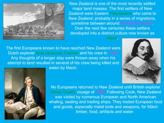 The first Europeans known to have reached New Zealand were
Dutch explorer Abel Janszoon Tasman and his crew in 1642.
Any thoughts of a longer stay were thrown away when his
attempt to land resulted in several of his crew being killed and
eaten by Maori.
New Zealand is one of the most recently settled
major land masses. The first settlers of New
Zealand were Eastern Polynesians who came to
New Zealand, probably in a series of migrations,
sometime between around AD 800 and 1300.
Over the next few centuries these settlers
developed into a distinct culture now known as
Māori.
No Europeans returned to New Zealand until British explorer
James Cook's voyage of 1768. Following Cook, New Zealand
was visited by numerous European and North American
whaling, sealing and trading ships. They traded European food
and goods, especially metal tools and weapons, for Māori
timber, food, artifacts and water.
 