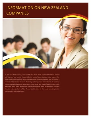INFORMATION ON NEW ZEALAND
  COMPANIES




In 2011 and 2010 research, conducted by the World Bank, confirmed that New Zealand
held the third best rank in the world for the ease of doing business in the country. The
same research indicated that New Zealand held the top position for the ease of starting a
business and protecting investors. According to Transparency International, NZ is among
the countries with lowest corruption levels in the world. New Zealand is also ranked first in
the Global Peace Index, third on the Human Development Index, fourth on the Economic
Freedom Index, and one of the 7 most stable states in the world according to the
international Failed States Index.
 