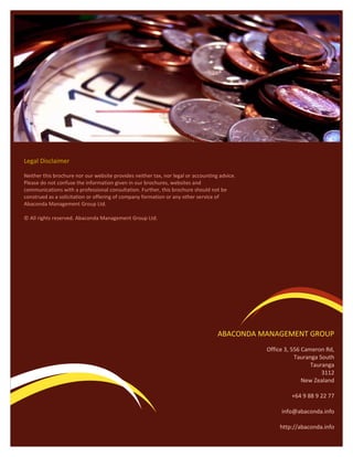 Legal Disclaimer

Neither this brochure nor our website provides neither tax, nor legal or accounting advice.
Please do not confuse the information given in our brochures, websites and
communications with a professional consultation. Further, this brochure should not be
construed as a solicitation or offering of company formation or any other service of
Abaconda Management Group Ltd.

© All rights reserved. Abaconda Management Group Ltd.




                                                                                   ABACONDA MANAGEMENT GROUP
                                                                                              Office 3, 556 Cameron Rd,
                                                                                                         Tauranga South
                                                                                                               Tauranga
                                                                                                                   3112
                                                                                                            New Zealand

                                                                                                       +64 9 88 9 22 77

                                                                                                   info@abaconda.info

                                                                                                  http://abaconda.info
 