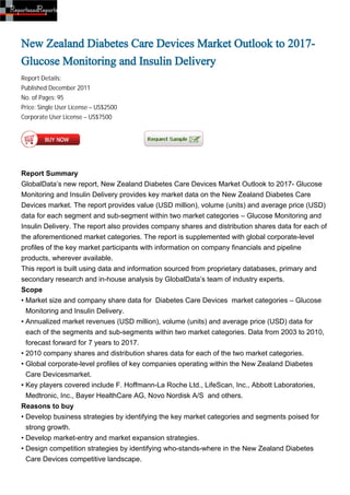 New Zealand Diabetes Care Devices Market Outlook to 2017-
Glucose Monitoring and Insulin Delivery
Report Details:
Published:December 2011
No. of Pages: 95
Price: Single User License – US$2500
Corporate User License – US$7500




Report Summary
GlobalData’s new report, New Zealand Diabetes Care Devices Market Outlook to 2017- Glucose
Monitoring and Insulin Delivery provides key market data on the New Zealand Diabetes Care
Devices market. The report provides value (USD million), volume (units) and average price (USD)
data for each segment and sub-segment within two market categories – Glucose Monitoring and
Insulin Delivery. The report also provides company shares and distribution shares data for each of
the aforementioned market categories. The report is supplemented with global corporate-level
profiles of the key market participants with information on company financials and pipeline
products, wherever available.
This report is built using data and information sourced from proprietary databases, primary and
secondary research and in-house analysis by GlobalData’s team of industry experts.
Scope
• Market size and company share data for Diabetes Care Devices market categories – Glucose
  Monitoring and Insulin Delivery.
• Annualized market revenues (USD million), volume (units) and average price (USD) data for
  each of the segments and sub-segments within two market categories. Data from 2003 to 2010,
  forecast forward for 7 years to 2017.
• 2010 company shares and distribution shares data for each of the two market categories.
• Global corporate-level profiles of key companies operating within the New Zealand Diabetes
  Care Devicesmarket.
• Key players covered include F. Hoffmann-La Roche Ltd., LifeScan, Inc., Abbott Laboratories,
  Medtronic, Inc., Bayer HealthCare AG, Novo Nordisk A/S and others.
Reasons to buy
• Develop business strategies by identifying the key market categories and segments poised for
  strong growth.
• Develop market-entry and market expansion strategies.
• Design competition strategies by identifying who-stands-where in the New Zealand Diabetes
  Care Devices competitive landscape.
 